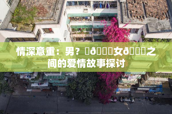 情深意重：男？‌🍌女🍑之间的爱情故事探讨