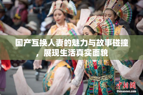 国产互换人妻的魅力与故事碰撞，展现生活真实面貌