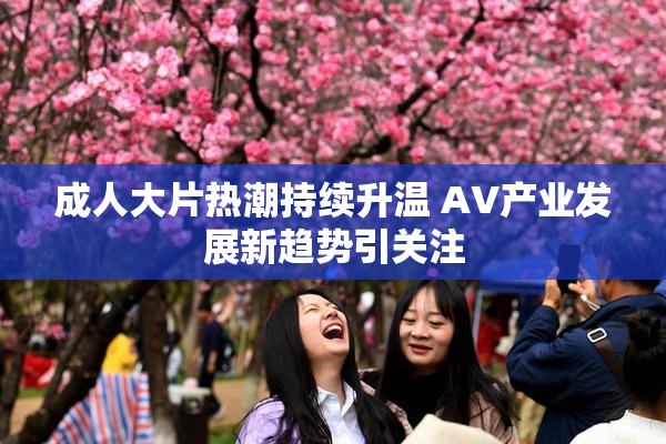 成人大片热潮持续升温 AV产业发展新趋势引关注