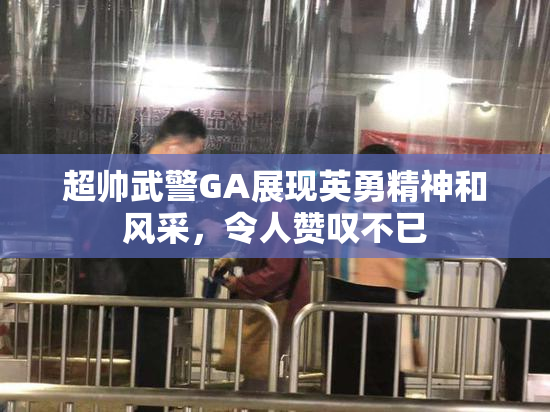 超帅武警GA展现英勇精神和风采，令人赞叹不已