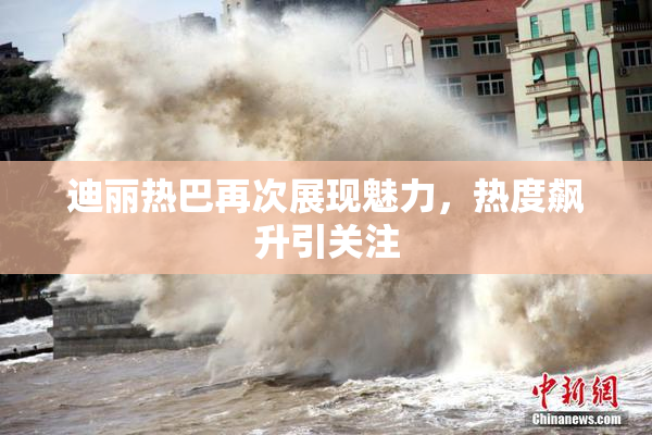 迪丽热巴再次展现魅力，热度飙升引关注