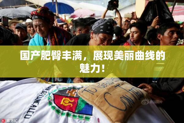 国产肥臀丰满，展现美丽曲线的魅力！