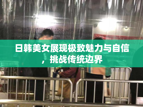 日韩美女展现极致魅力与自信，挑战传统边界
