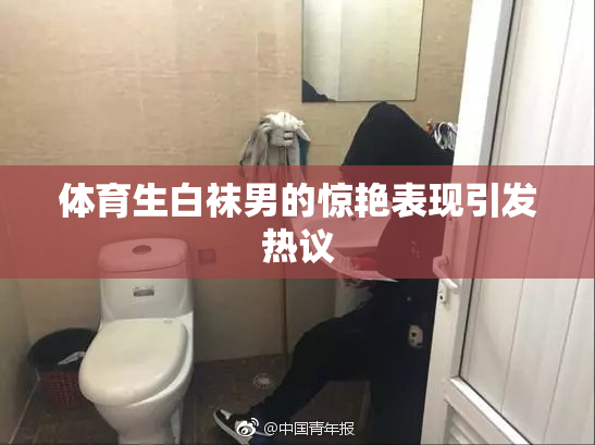 体育生白袜男的惊艳表现引发热议