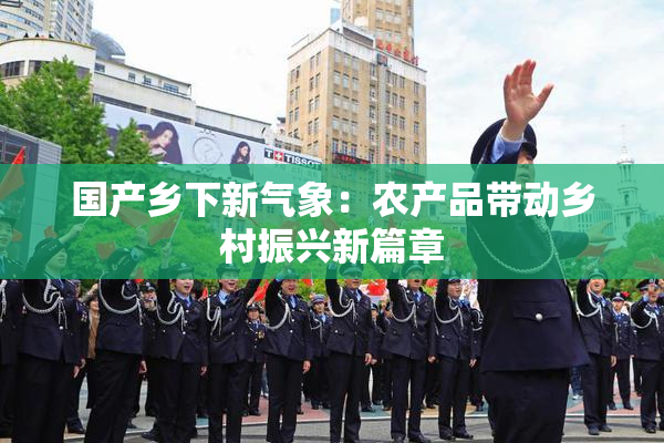 国产乡下新气象：农产品带动乡村振兴新篇章