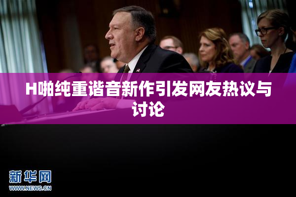 H啪纯重谐音新作引发网友热议与讨论