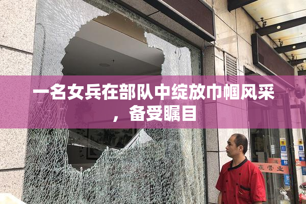 一名女兵在部队中绽放巾帼风采，备受瞩目