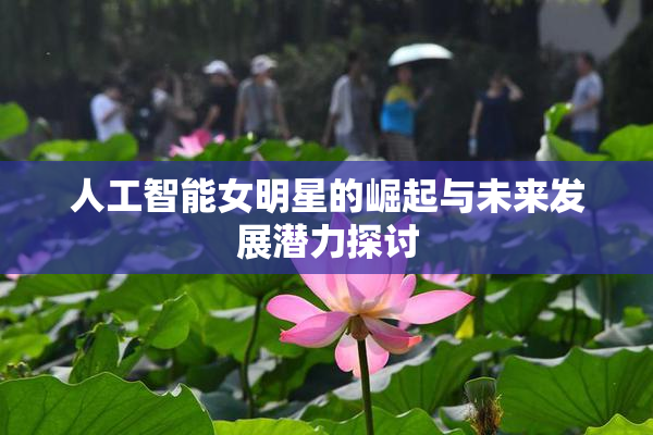 人工智能女明星的崛起与未来发展潜力探讨