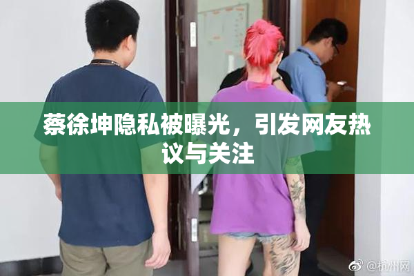 蔡徐坤隐私被曝光，引发网友热议与关注