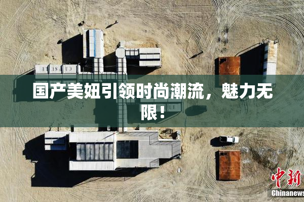 国产美妞引领时尚潮流，魅力无限！