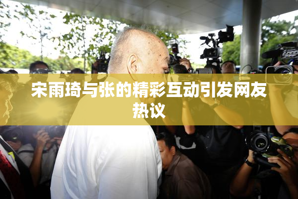 宋雨琦与张的精彩互动引发网友热议