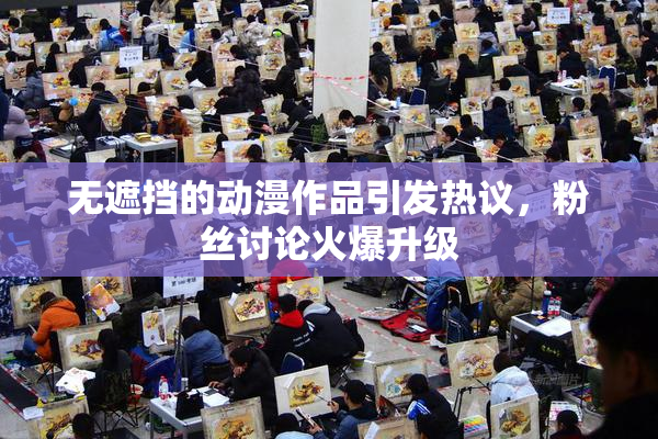 无遮挡的动漫作品引发热议，粉丝讨论火爆升级