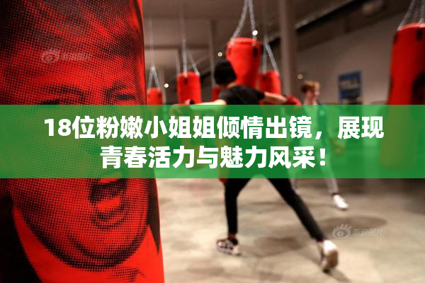 18位粉嫩小姐姐倾情出镜，展现青春活力与魅力风采！