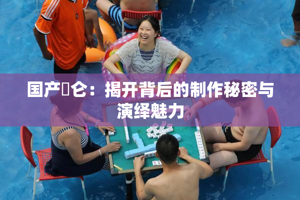 国产婬仑：揭开背后的制作秘密与演绎魅力
