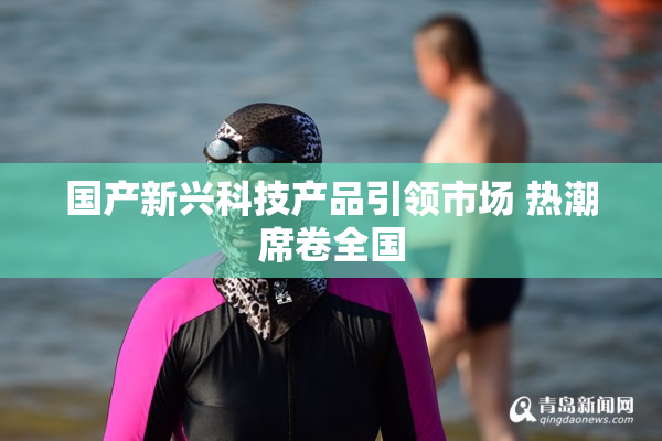 国产新兴科技产品引领市场 热潮席卷全国