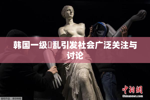 韩国一级婬乱引发社会广泛关注与讨论