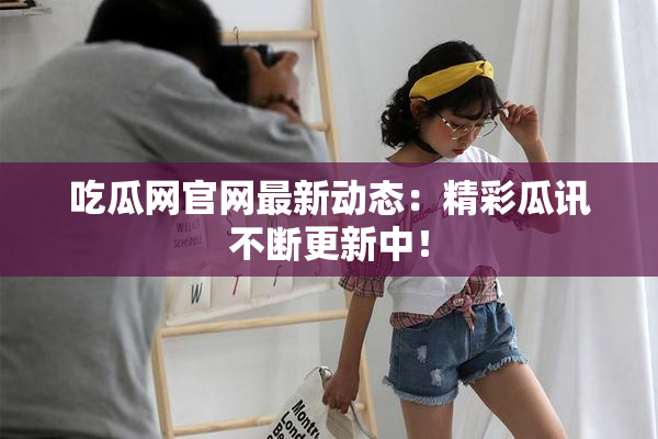 吃瓜网官网最新动态：精彩瓜讯不断更新中！