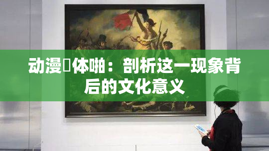 动漫祼体啪：剖析这一现象背后的文化意义