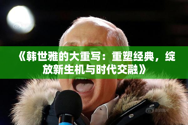 《韩世雅的大重写：重塑经典，绽放新生机与时代交融》