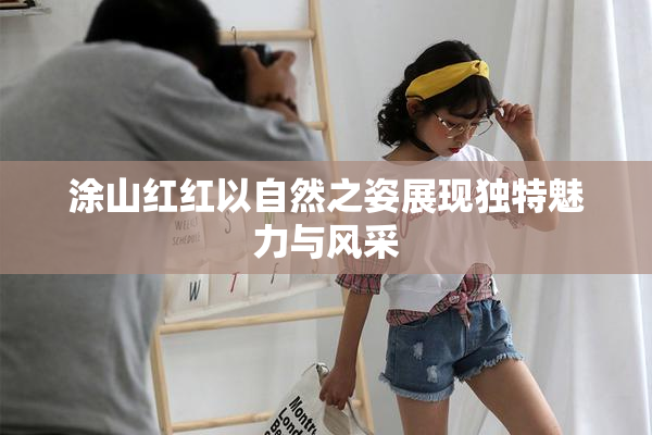涂山红红以自然之姿展现独特魅力与风采