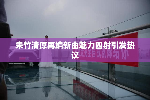 朱竹清原再编新曲魅力四射引发热议