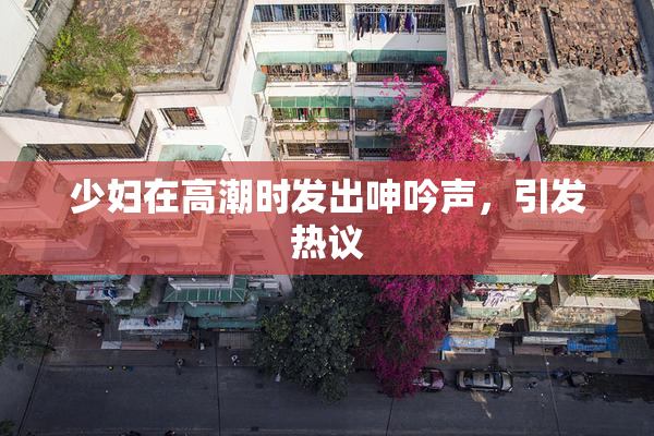少妇在高潮时发出呻吟声，引发热议