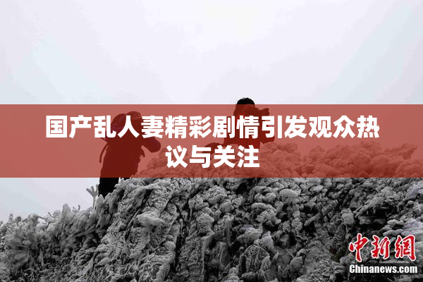 国产乱人妻精彩剧情引发观众热议与关注