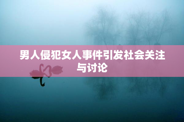 男人侵犯女人事件引发社会关注与讨论