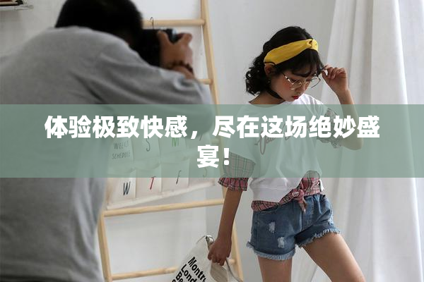 体验极致快感，尽在这场绝妙盛宴！