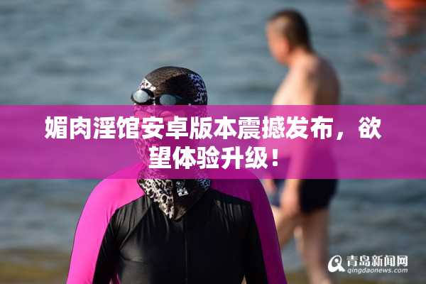 媚肉淫馆安卓版本震撼发布，欲望体验升级！
