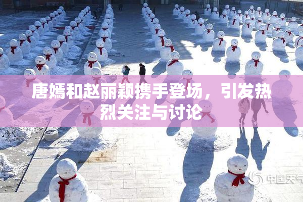 唐嫣和赵丽颖携手登场，引发热烈关注与讨论