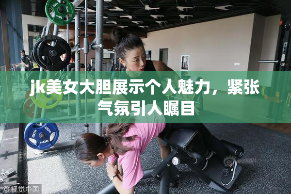 jk美女大胆展示个人魅力，紧张气氛引人瞩目