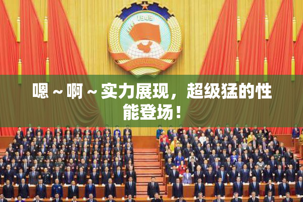 嗯～啊～实力展现，超级猛的性能登场！