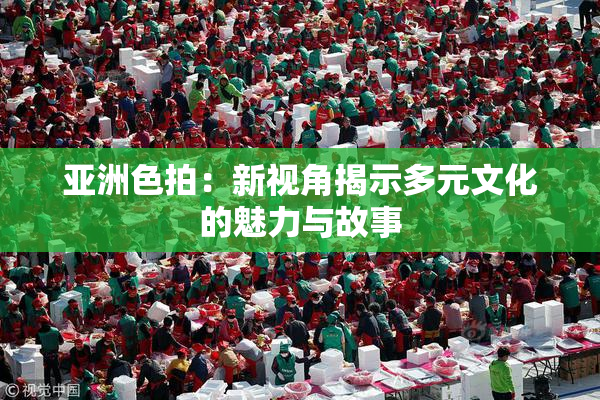 亚洲色拍：新视角揭示多元文化的魅力与故事