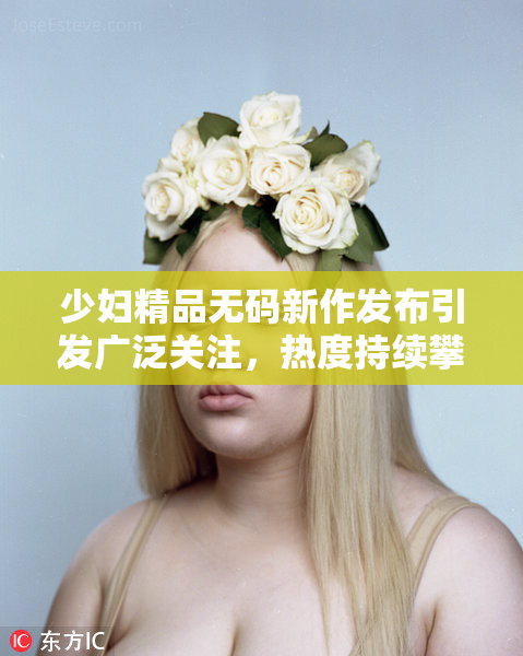 少妇精品无码新作发布引发广泛关注，热度持续攀升