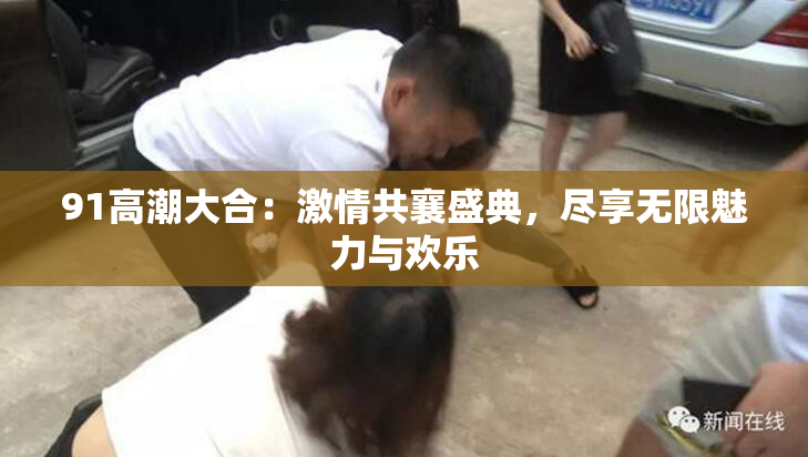 91高潮大合：激情共襄盛典，尽享无限魅力与欢乐