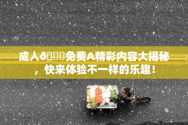 成人🔞免费A精彩内容大揭秘，快来体验不一样的乐趣！
