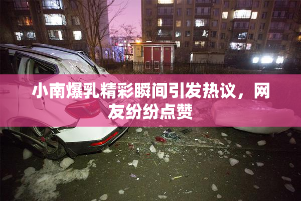 小南爆乳精彩瞬间引发热议，网友纷纷点赞