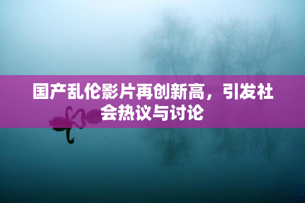 国产乱伦影片再创新高，引发社会热议与讨论