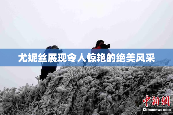 尤妮丝展现令人惊艳的绝美风采