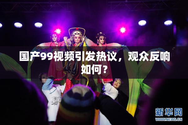 国产99视频引发热议，观众反响如何？