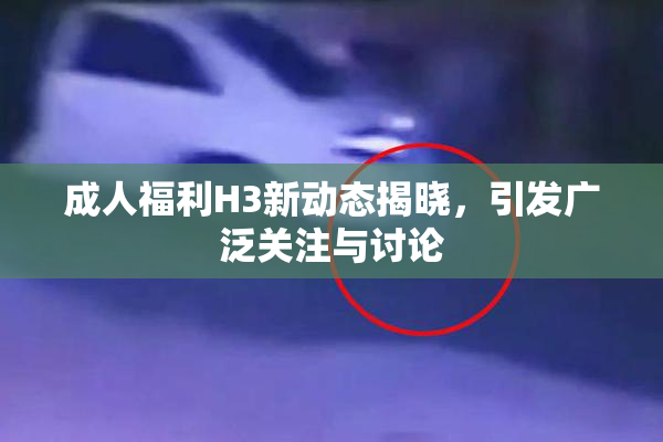 成人福利H3新动态揭晓，引发广泛关注与讨论