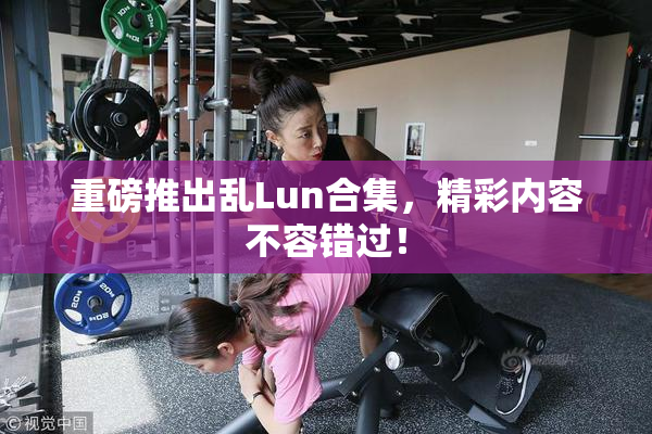 重磅推出乱Lun合集，精彩内容不容错过！