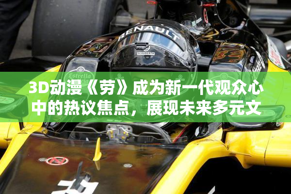 3D动漫《劳》成为新一代观众心中的热议焦点，展现未来多元文化魅力