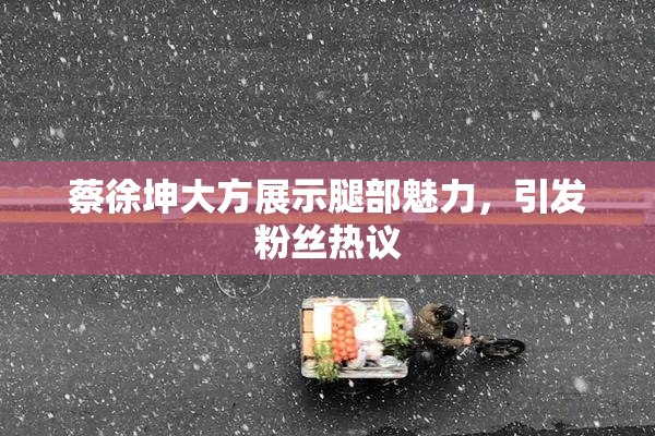 蔡徐坤大方展示腿部魅力，引发粉丝热议