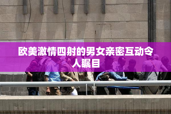 欧美激情四射的男女亲密互动令人瞩目