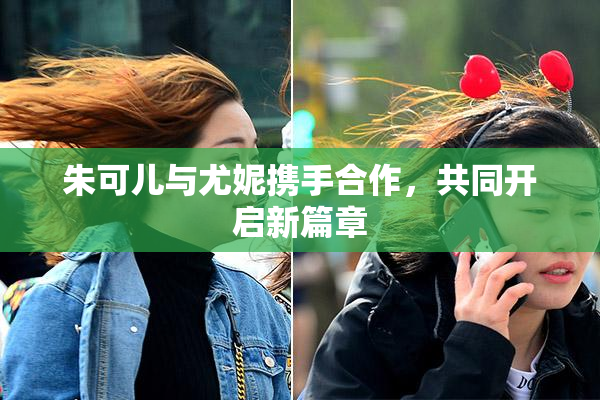 朱可儿与尤妮携手合作，共同开启新篇章