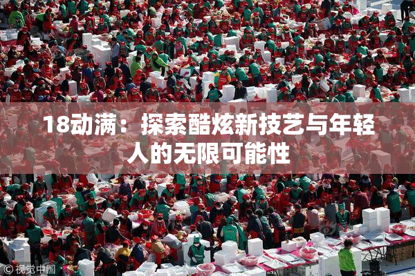 18动满：探索酷炫新技艺与年轻人的无限可能性