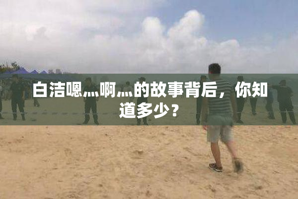白洁嗯灬啊灬的故事背后，你知道多少？