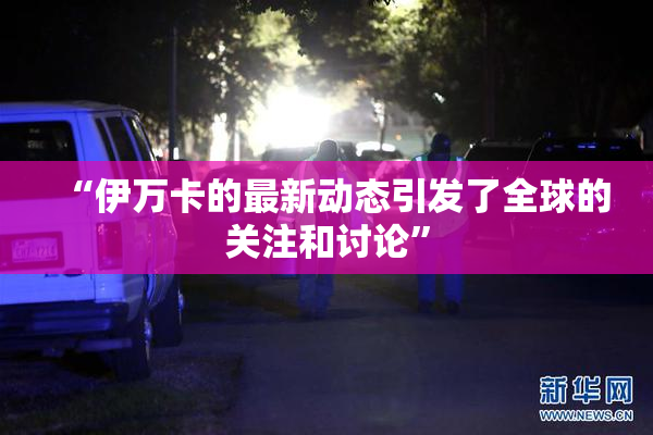 “伊万卡的最新动态引发了全球的关注和讨论”